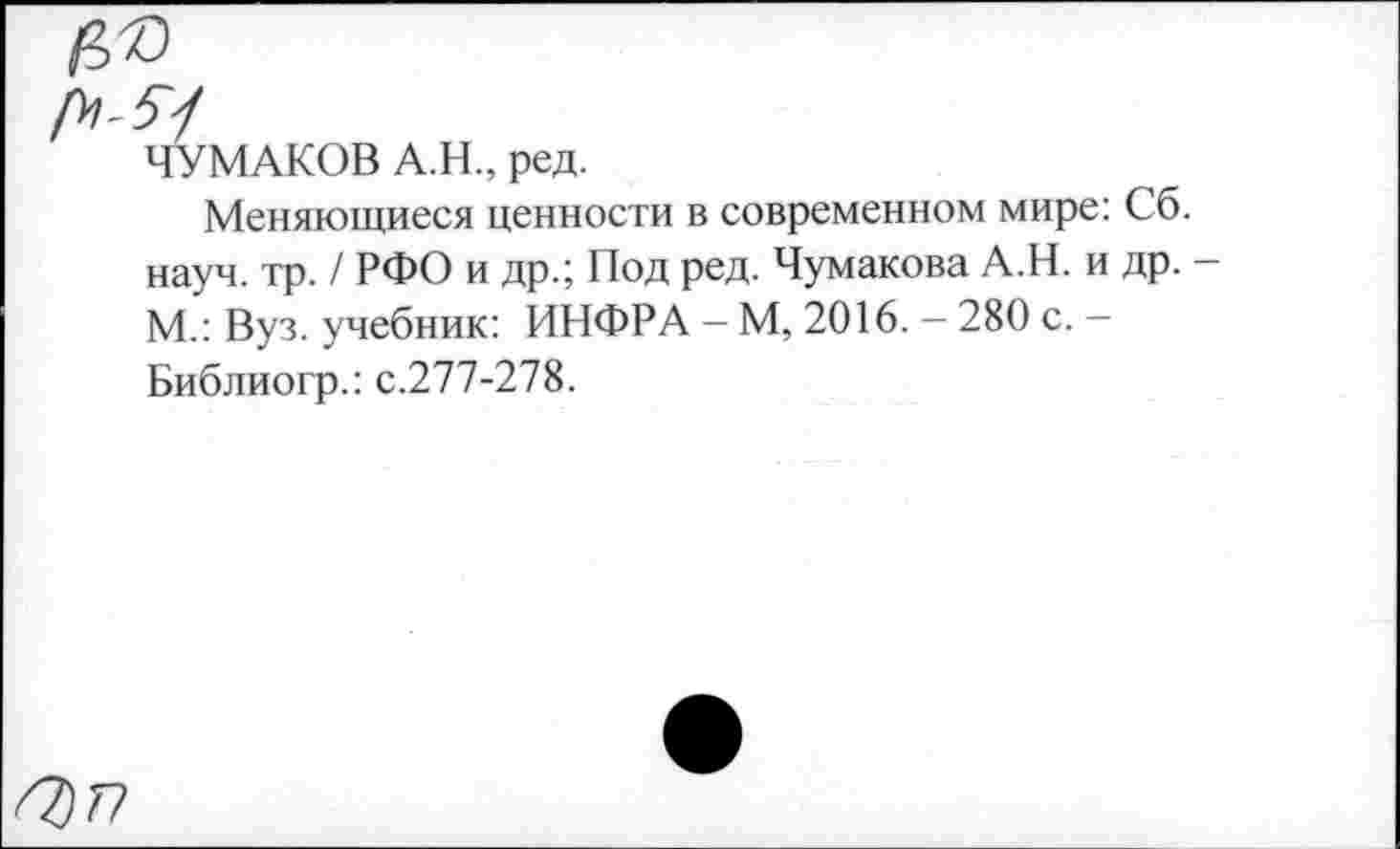 ﻿Оуп
ЧУМАКОВ А.Н., ред.
Меняющиеся ценности в современном мире: Сб. науч. тр. / РФО и др.; Под ред. Чумакова А.Н. и др. -М.: Вуз. учебник: ИНФРА - М, 2016. - 280 с. -Библиогр.: с.277-278.